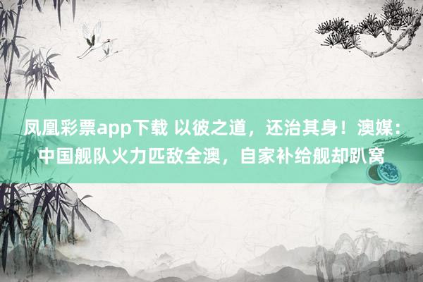 凤凰彩票app下载 以彼之道，还治其身！澳媒：中国舰队火力匹敌全澳，自家补给舰却趴窝