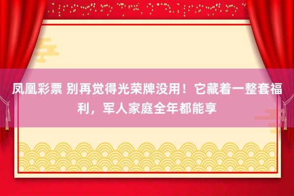 凤凰彩票 别再觉得光荣牌没用！它藏着一整套福利，军人家庭全年都能享