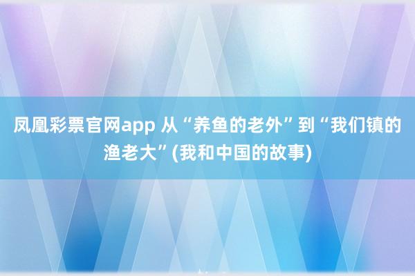 凤凰彩票官网app 从“养鱼的老外”到“我们镇的渔老大”(我和中国的故事)
