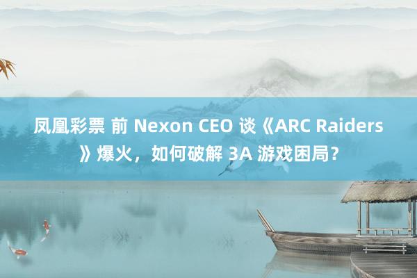 凤凰彩票 前 Nexon CEO 谈《ARC Raiders》爆火，如何破解 3A 游戏困局？