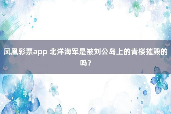 凤凰彩票app 北洋海军是被刘公岛上的青楼摧毁的吗?