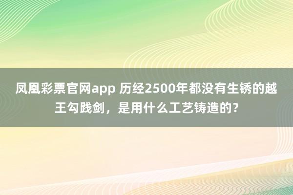 凤凰彩票官网app 历经2500年都没有生锈的越王勾践剑，是用什么工艺铸造的？