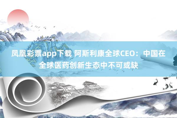凤凰彩票app下载 阿斯利康全球CEO：中国在全球医药创新生态中不可或缺