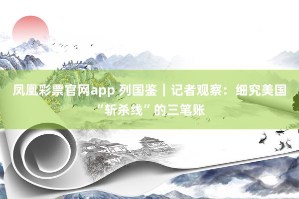 凤凰彩票官网app 列国鉴｜记者观察：细究美国“斩杀线”的三笔账