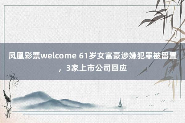 凤凰彩票welcome 61岁女富豪涉嫌犯罪被留置，3家上市公司回应