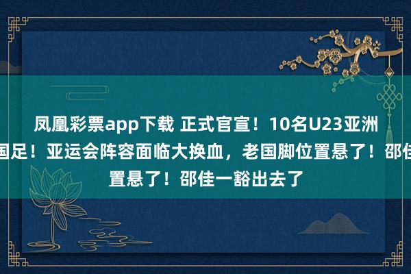 凤凰彩票app下载 正式官宣！10名U23亚洲杯新星入选国足！亚运会阵容面临大换血，老国脚位置悬了！邵佳一豁出去了