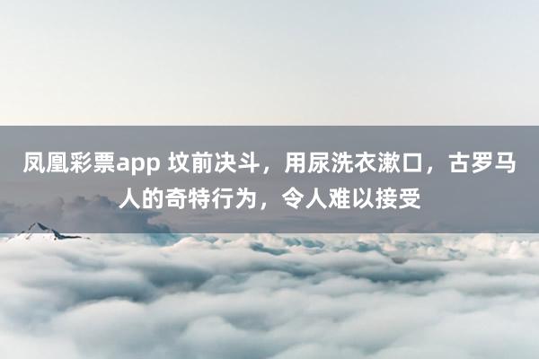 凤凰彩票app 坟前决斗，用尿洗衣漱口，古罗马人的奇特行为，令人难以接受