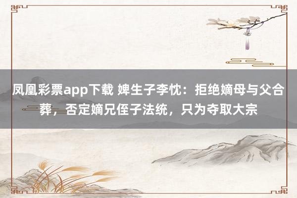 凤凰彩票app下载 婢生子李忱：拒绝嫡母与父合葬，否定嫡兄侄子法统，只为夺取大宗