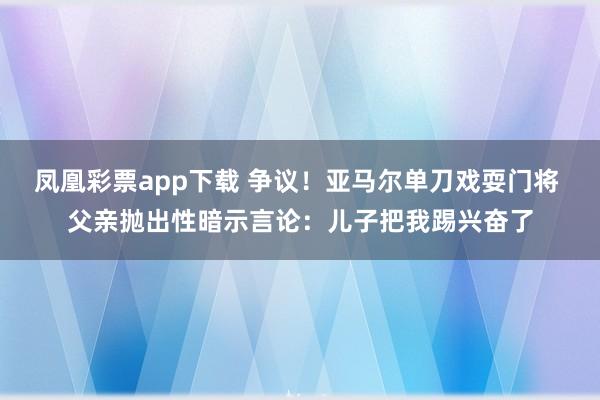 凤凰彩票app下载 争议！亚马尔单刀戏耍门将 父亲抛出性暗示言论：儿子把我踢兴奋了