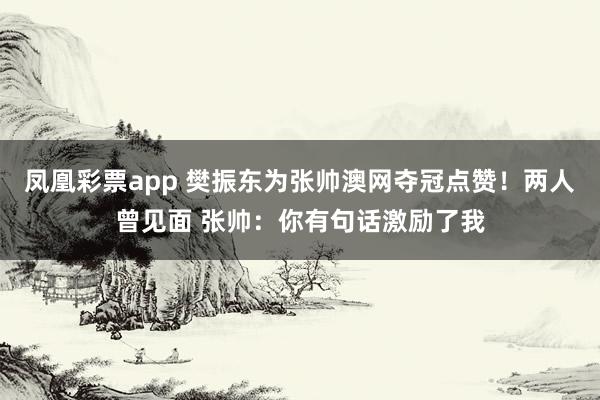 凤凰彩票app 樊振东为张帅澳网夺冠点赞！两人曾见面 张帅：你有句话激励了我