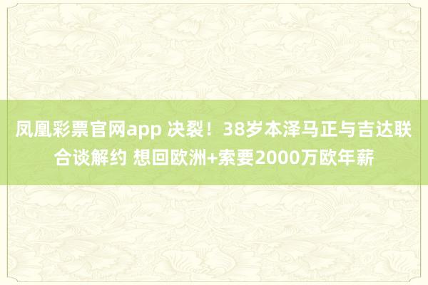 凤凰彩票官网app 决裂！38岁本泽马正与吉达联合谈解约 想回欧洲+索要2000万欧年薪