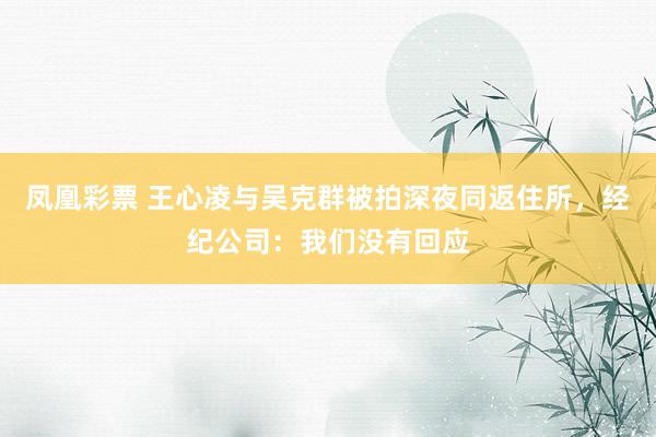 凤凰彩票 王心凌与吴克群被拍深夜同返住所，经纪公司：我们没有回应