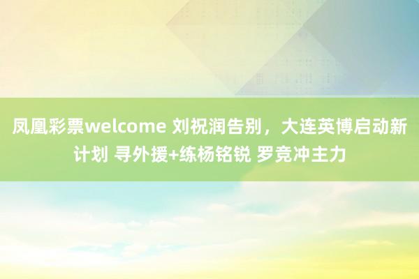 凤凰彩票welcome 刘祝润告别，大连英博启动新计划 寻外援+练杨铭锐 罗竞冲主力