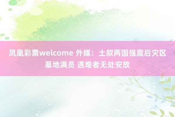 凤凰彩票welcome 外媒：土叙两国强震后灾区墓地满员 遇难者无处安放