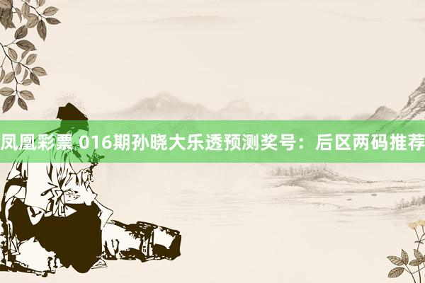 凤凰彩票 016期孙晓大乐透预测奖号：后区两码推荐