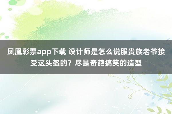 凤凰彩票app下载 设计师是怎么说服贵族老爷接受这头盔的？尽是奇葩搞笑的造型