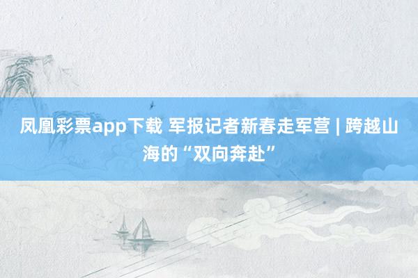凤凰彩票app下载 军报记者新春走军营 | 跨越山海的“双向奔赴”