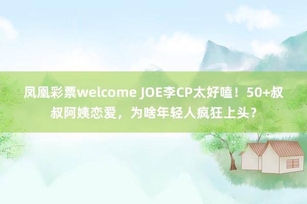 凤凰彩票welcome JOE李CP太好嗑！50+叔叔阿姨恋爱，为啥年轻人疯狂上头？