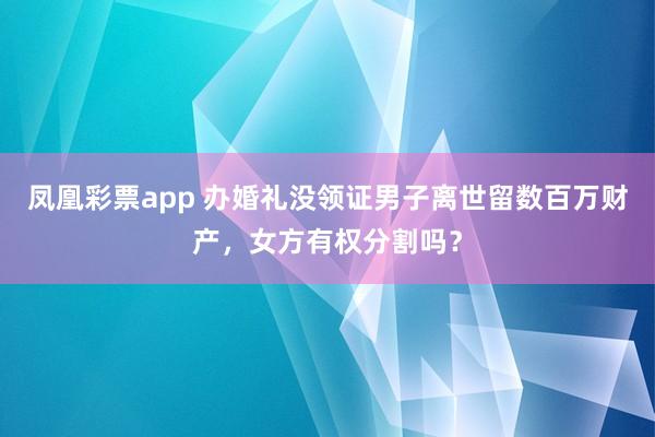凤凰彩票app 办婚礼没领证男子离世留数百万财产，女方有权分割吗？