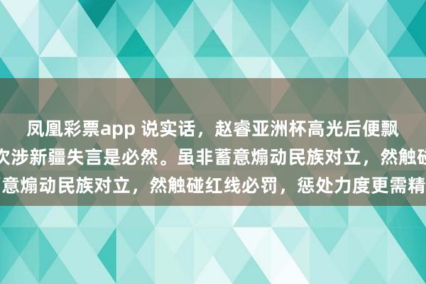凤凰彩票app 说实话，赵睿亚洲杯高光后便飘了，屡现不当言行，此次涉新疆失言是必然。虽非蓄意煽动民族对立，然触碰红线必罚，惩处力度更需精准