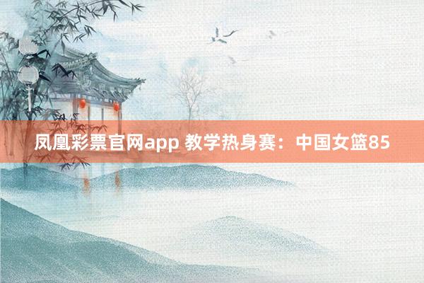 凤凰彩票官网app 教学热身赛：中国女篮85