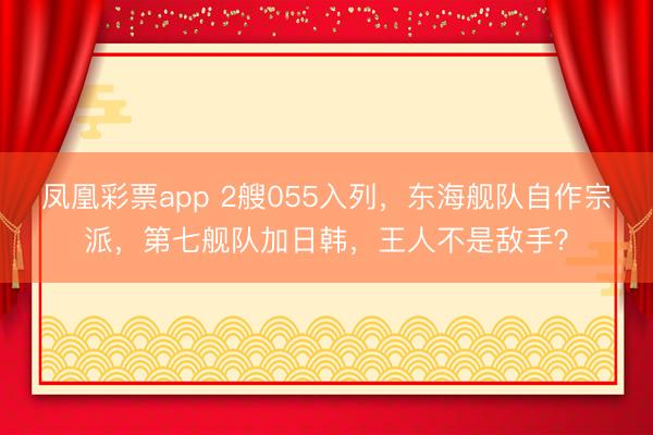 凤凰彩票app 2艘055入列,东海舰队自作宗派,第七舰队加日韩,王人不是敌手?
