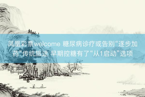 凤凰彩票welcome 糖尿病诊疗或告别“逐步加药”传统旅途 早期控糖有了“从1启动”选项