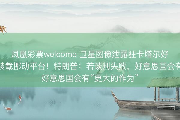 凤凰彩票welcome 卫星图像泄露驻卡塔尔好意思军将导弹装载挪动平台!特朗普:若谈判失败,好意思国会有“更大的作为”