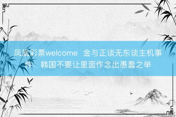 凤凰彩票welcome 金与正谈无东谈主机事件:韩国不要让里面作念出愚蠢之举