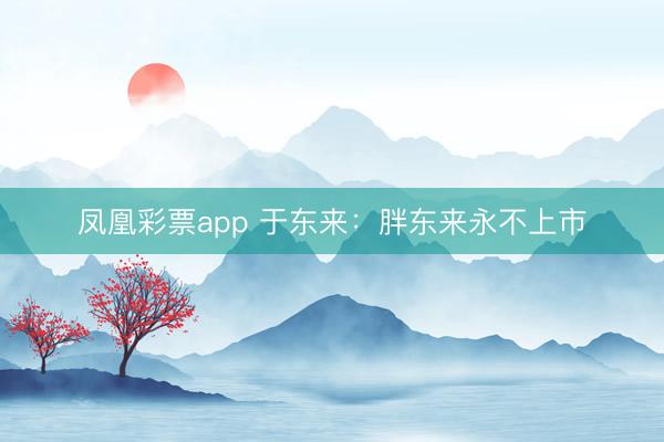 凤凰彩票app 于东来:胖东来永不上市