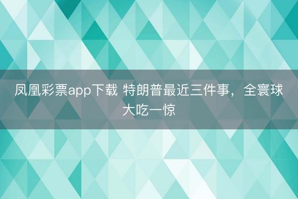凤凰彩票app下载 特朗普最近三件事，全寰球大吃一惊