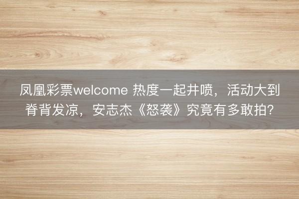 凤凰彩票welcome 热度一起井喷,活动大到脊背发凉,安志杰《怒袭》究竟有多敢拍?