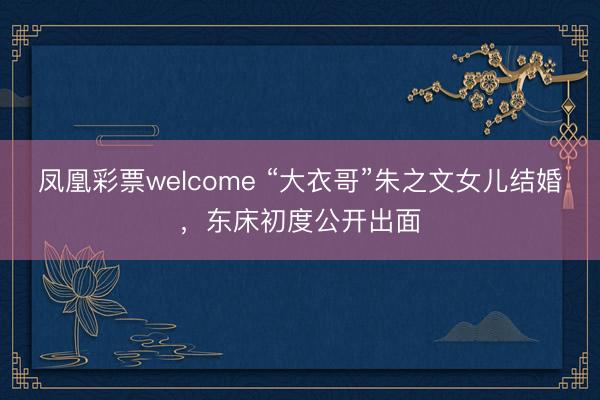 凤凰彩票welcome “大衣哥”朱之文女儿结婚，东床初度公开出面