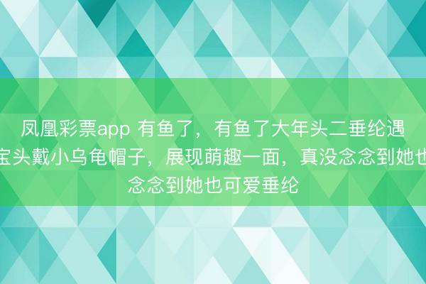 凤凰彩票app 有鱼了,有鱼了大年头二垂纶遇喜事,婵宝头戴小乌龟帽子,展现萌趣一面,真没念念到她也可爱垂纶