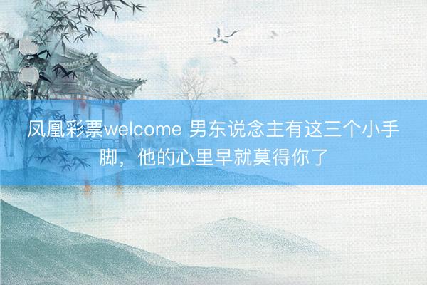 凤凰彩票welcome 男东说念主有这三个小手脚,他的心里早就莫得你了