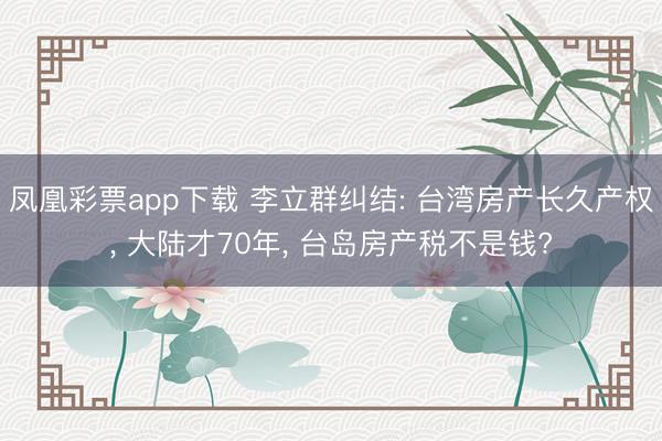 凤凰彩票app下载 李立群纠结: 台湾房产长久产权， 大陆才70年， 台岛房产税不是钱?