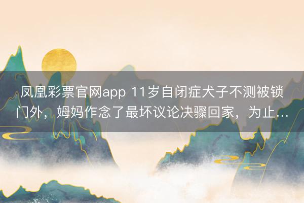 凤凰彩票官网app 11岁自闭症犬子不测被锁门外,姆妈作念了最坏议论决骤回家,为止…
