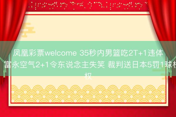 凤凰彩票welcome 35秒内男篮吃2T+1违体！富永空气2+1令东说念主失笑 裁判送日本5罚1球权