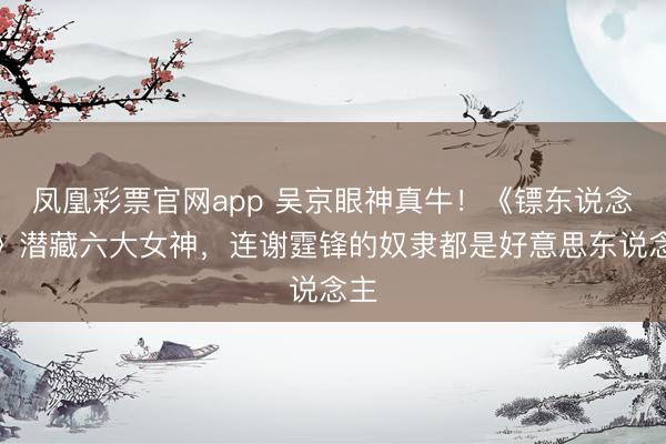 凤凰彩票官网app 吴京眼神真牛!《镖东说念主》潜藏六大女神,连谢霆锋的奴隶都是好意思东说念主