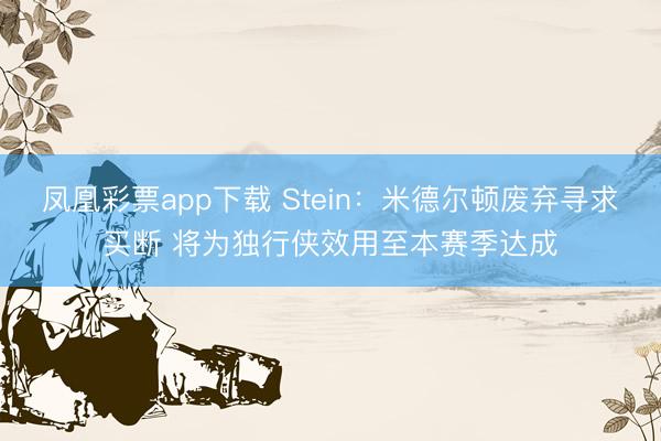 凤凰彩票app下载 Stein：米德尔顿废弃寻求买断 将为独行侠效用至本赛季达成